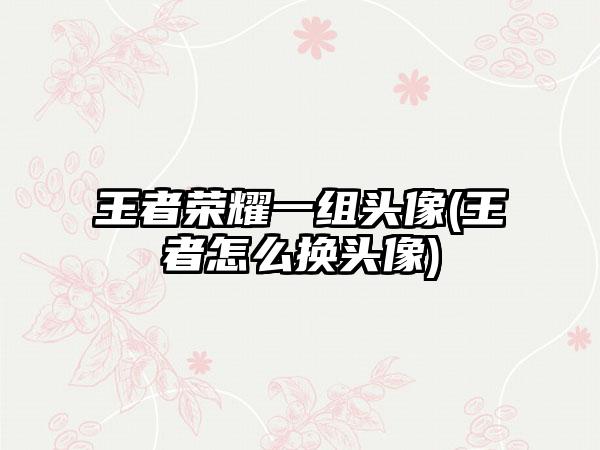 王者荣耀一组头像(王者怎么换头像)