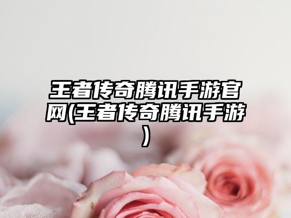 王者传奇腾讯手游官网(王者传奇腾讯手游)