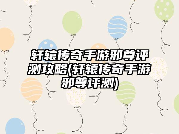 轩辕传奇手游邪尊评测攻略(轩辕传奇手游邪尊评测)