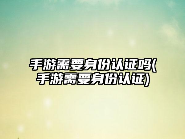 手游需要身份认证吗(手游需要身份认证)