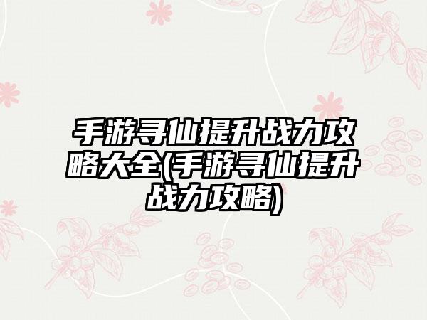 手游寻仙提升战力攻略大全(手游寻仙提升战力攻略)