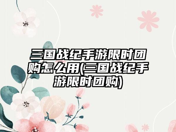 三国战纪手游限时团购怎么用(三国战纪手游限时团购)