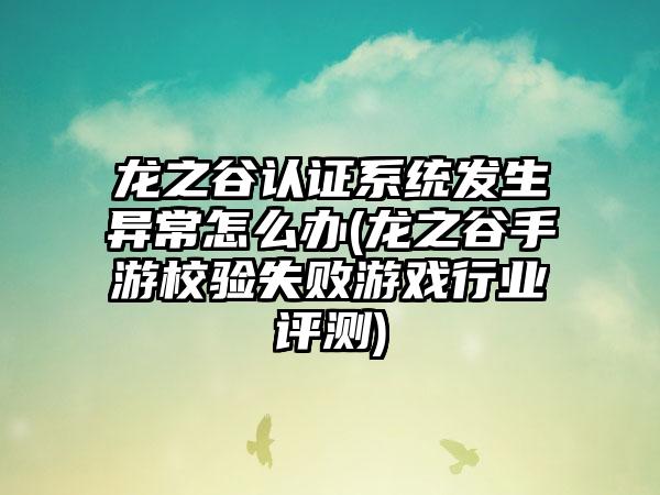 龙之谷认证系统发生异常怎么办(龙之谷手游校验失败游戏行业评测)
