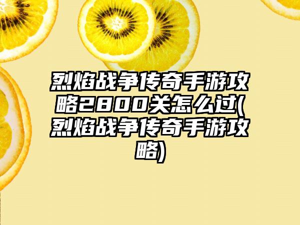 烈焰战争传奇手游攻略2800关怎么过(烈焰战争传奇手游攻略)