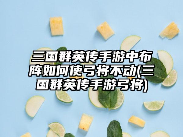 三国群英传手游中布阵如何使弓将不动(三国群英传手游弓将)