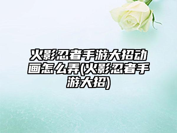 火影忍者手游大招动画怎么弄(火影忍者手游大招)