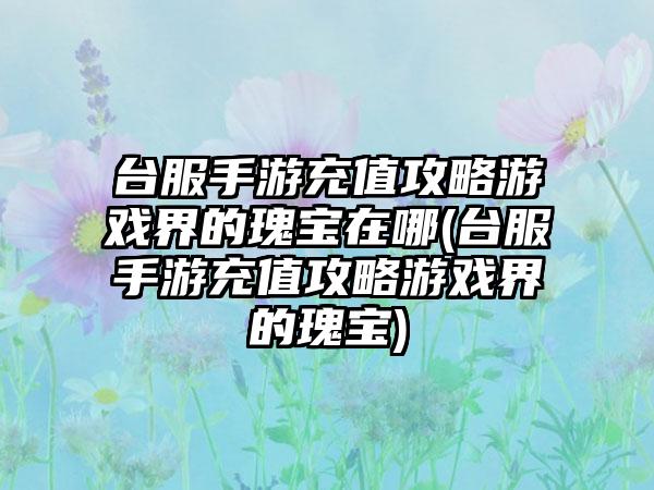 台服手游充值攻略游戏界的瑰宝在哪(台服手游充值攻略游戏界的瑰宝)