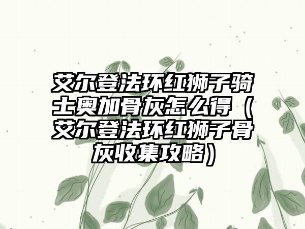 艾尔登法环红狮子骑士奥加骨灰怎么得（艾尔登法环红狮子骨灰收集攻略）