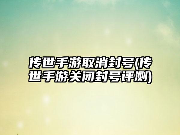 传世手游取消封号(传世手游关闭封号评测)