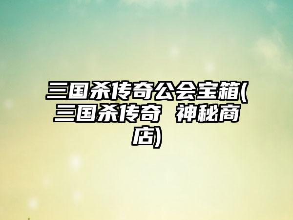 三国杀传奇公会宝箱(三国杀传奇 神秘商店)