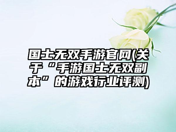 国士无双手游官网(关于“手游国士无双副本”的游戏行业评测)