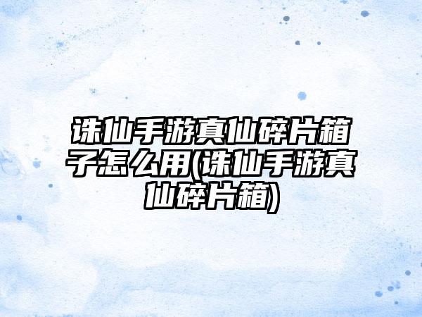 诛仙手游真仙碎片箱子怎么用(诛仙手游真仙碎片箱)