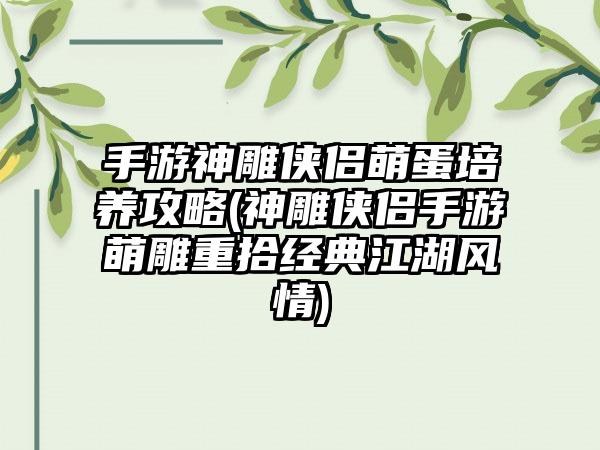 手游神雕侠侣萌蛋培养攻略(神雕侠侣手游萌雕重拾经典江湖风情)