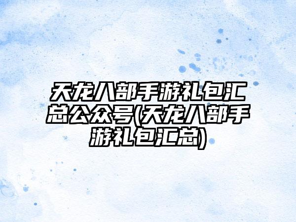 天龙八部手游礼包汇总公众号(天龙八部手游礼包汇总)
