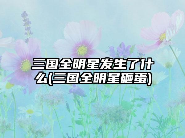 三国全明星发生了什么(三国全明星砸蛋)