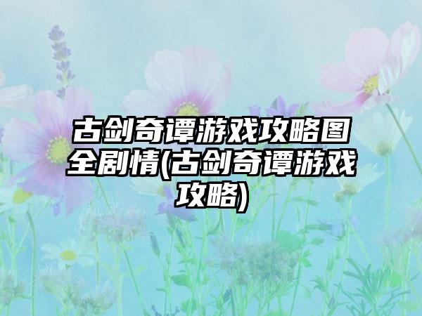 古剑奇谭游戏攻略图全剧情(古剑奇谭游戏攻略)