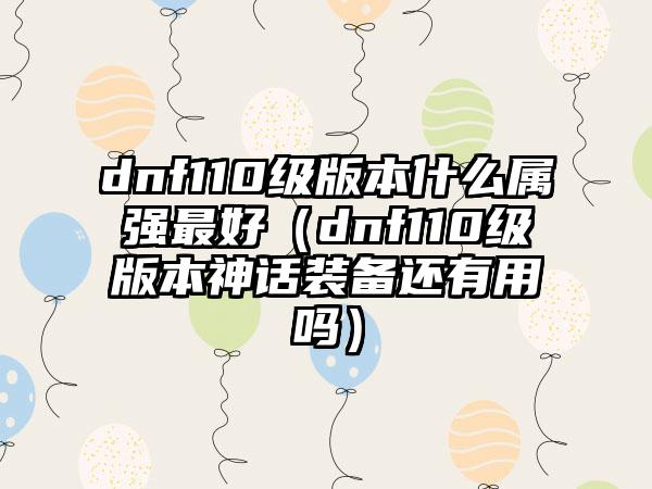 dnf110级版本什么属强最好（dnf110级版本神话装备还有用吗）