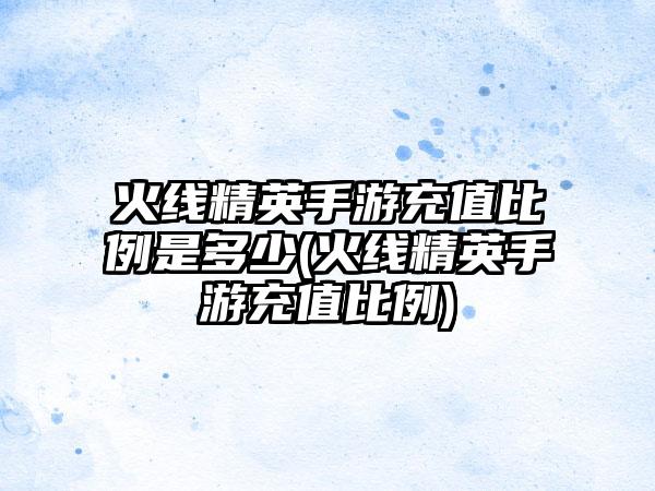 火线精英手游充值比例是多少(火线精英手游充值比例)