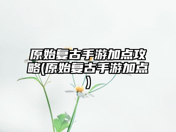 原始复古手游加点攻略(原始复古手游加点)