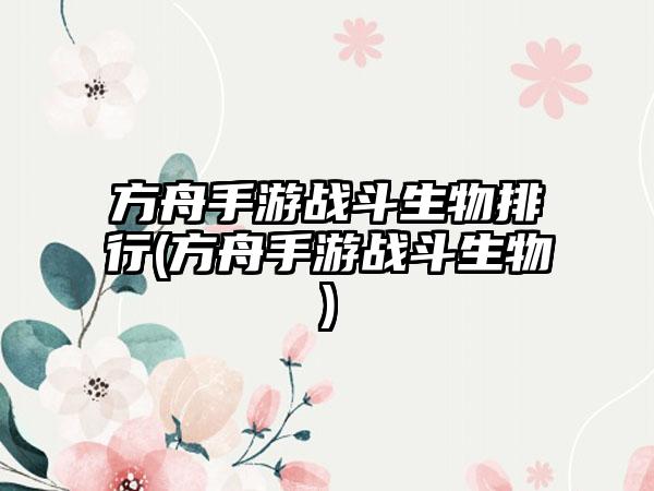 方舟手游战斗生物排行(方舟手游战斗生物)