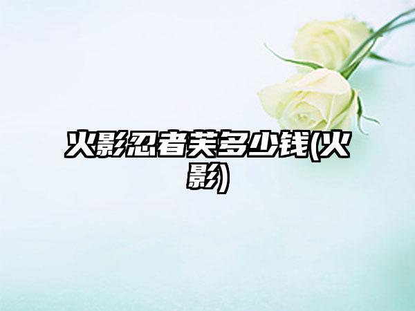 火影忍者芙多少钱(火影)