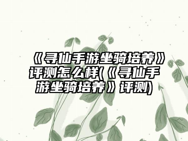 《寻仙手游坐骑培养》评测怎么样(《寻仙手游坐骑培养》评测)