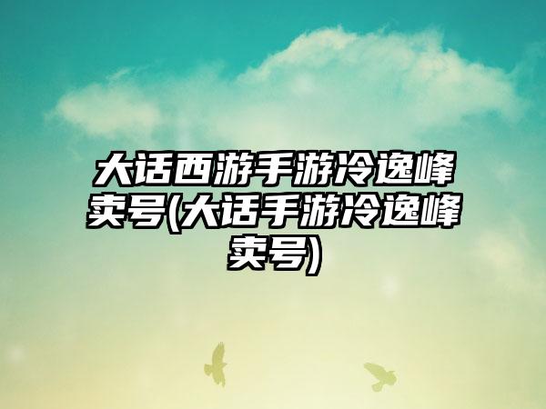 大话西游手游冷逸峰卖号(大话手游冷逸峰卖号)