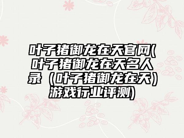 叶子猪御龙在天官网(叶子猪御龙在天名人录（叶子猪御龙在天）游戏行业评测)