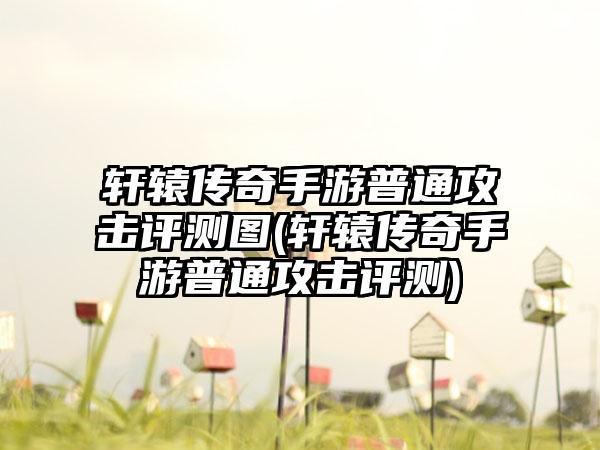 轩辕传奇手游普通攻击评测图(轩辕传奇手游普通攻击评测)