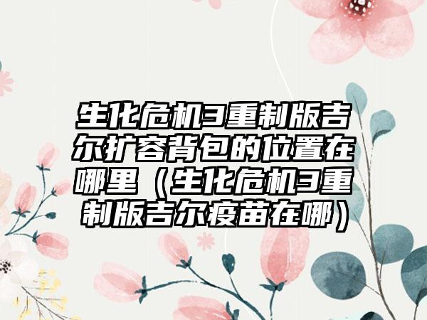 生化危机3重制版吉尔扩容背包的位置在哪里（生化危机3重制版吉尔疫苗在哪）