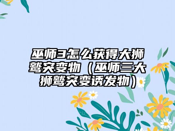 巫师3怎么获得大狮鹫突变物（巫师三大狮鹫突变诱发物）