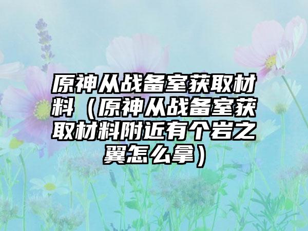 原神从战备室获取材料（原神从战备室获取材料附近有个岩之翼怎么拿）