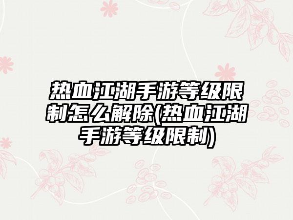 热血江湖手游等级限制怎么解除(热血江湖手游等级限制)