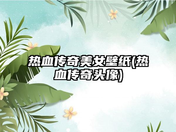 热血传奇美女壁纸(热血传奇头像)