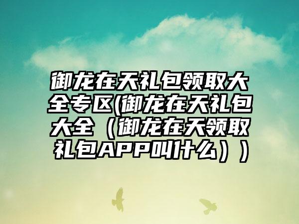 御龙在天礼包领取大全专区(御龙在天礼包大全（御龙在天领取礼包APP叫什么）)