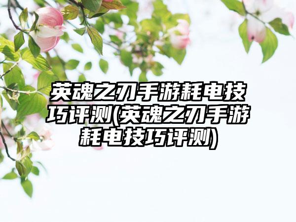 英魂之刃手游耗电技巧评测(英魂之刃手游耗电技巧评测)