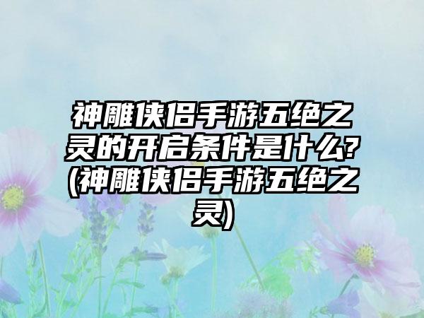 神雕侠侣手游五绝之灵的开启条件是什么?(神雕侠侣手游五绝之灵)