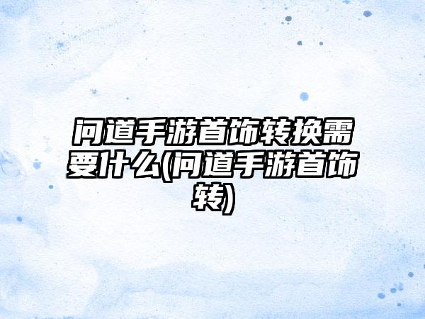 问道手游首饰转换需要什么(问道手游首饰转)