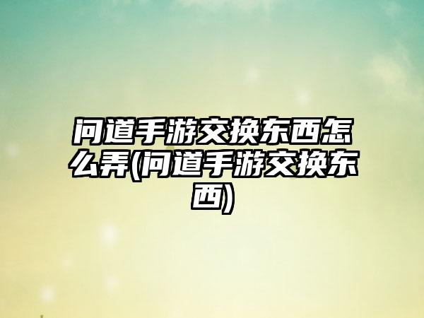 问道手游交换东西怎么弄(问道手游交换东西)