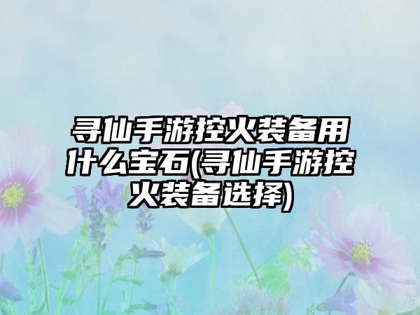 寻仙手游控火装备用什么宝石(寻仙手游控火装备选择)