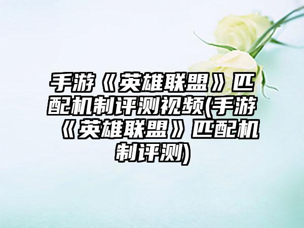 手游《英雄联盟》匹配机制评测视频(手游《英雄联盟》匹配机制评测)