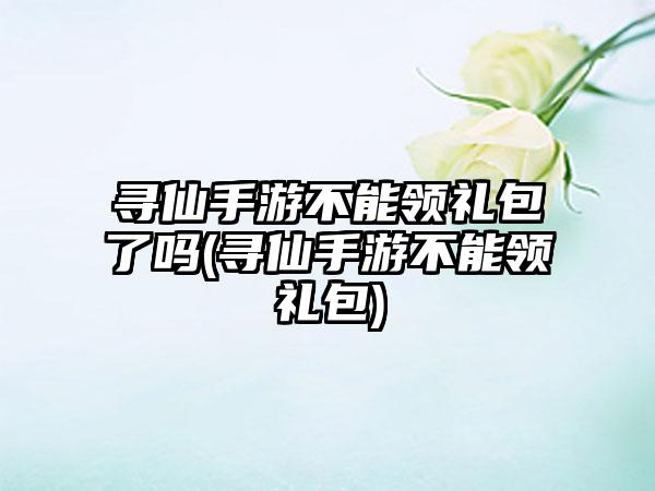 寻仙手游不能领礼包了吗(寻仙手游不能领礼包)