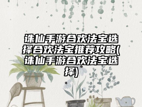 诛仙手游合欢法宝选择合欢法宝推荐攻略(诛仙手游合欢法宝选择)