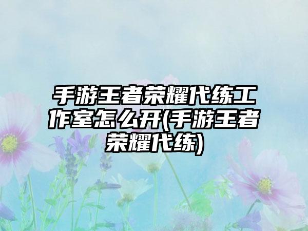 手游王者荣耀代练工作室怎么开(手游王者荣耀代练)