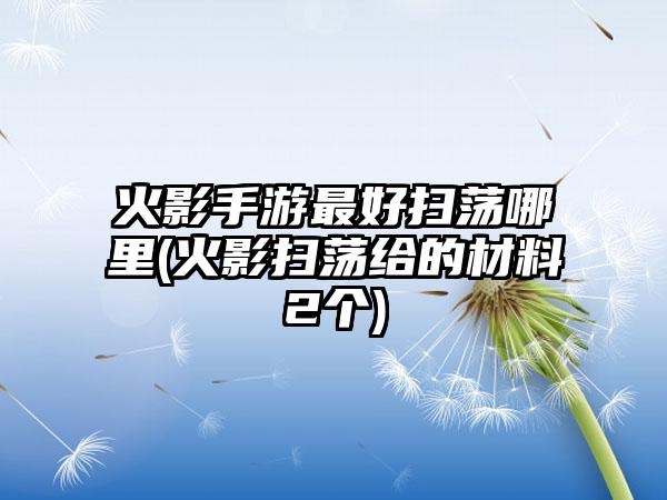 火影手游最好扫荡哪里(火影扫荡给的材料2个)