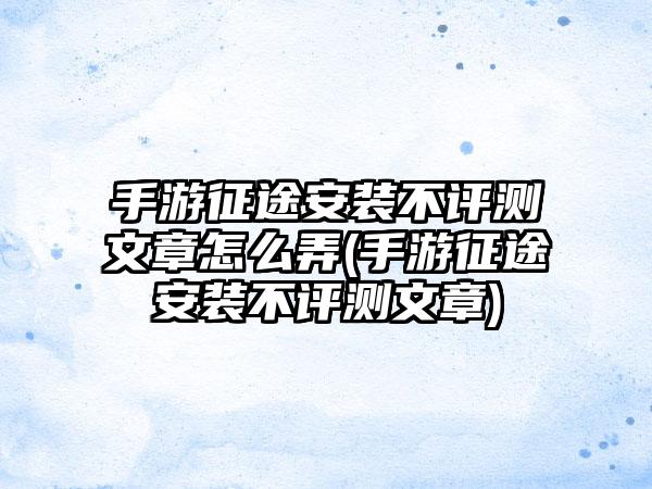手游征途安装不评测文章怎么弄(手游征途安装不评测文章)