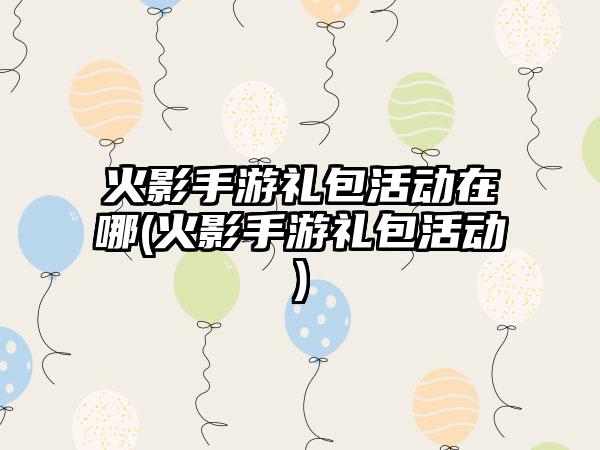 火影手游礼包活动在哪(火影手游礼包活动)