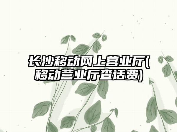 长沙移动网上营业厅(移动营业厅查话费)
