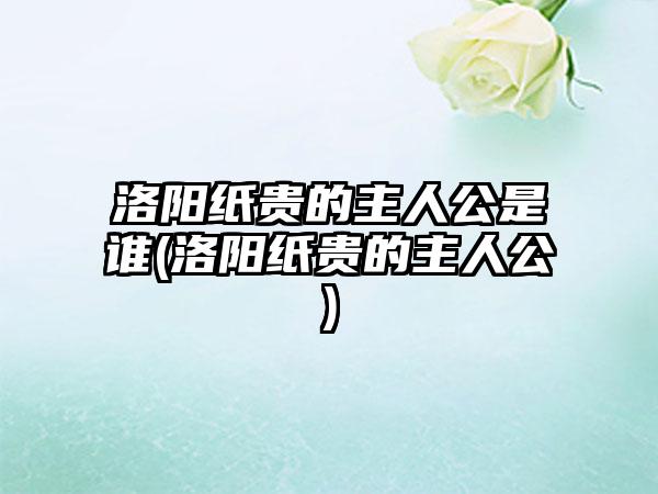 洛阳纸贵的主人公是谁(洛阳纸贵的主人公)