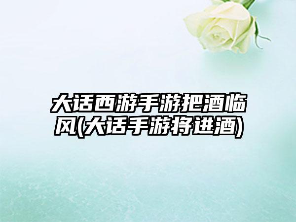 大话西游手游把酒临风(大话手游将进酒)